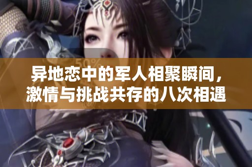 异地恋中的军人相聚瞬间，激情与挑战共存的八次相遇