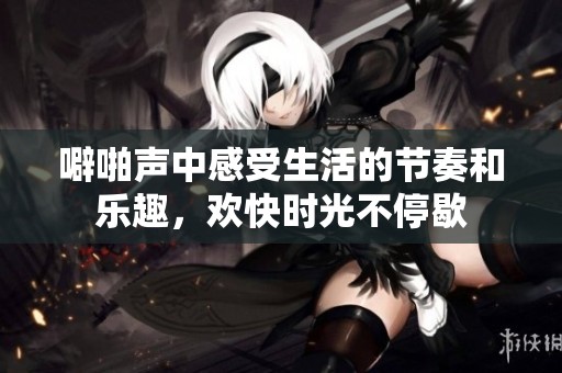 噼啪声中感受生活的节奏和乐趣，欢快时光不停歇