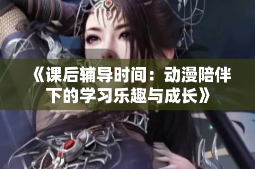 《课后辅导时间：动漫陪伴下的学习乐趣与成长》