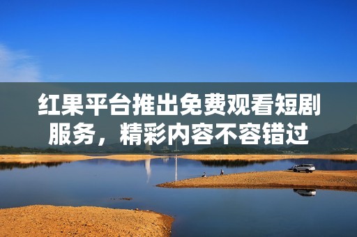 红果平台推出免费观看短剧服务，精彩内容不容错过