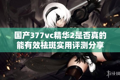 国产377vc精华2是否真的能有效祛斑实用评测分享