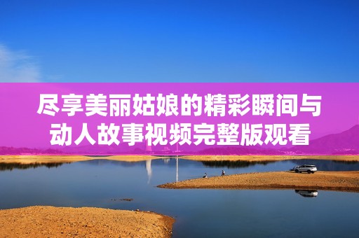 尽享美丽姑娘的精彩瞬间与动人故事视频完整版观看
