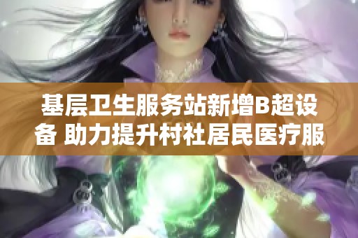 基层卫生服务站新增B超设备 助力提升村社居民医疗服务质量