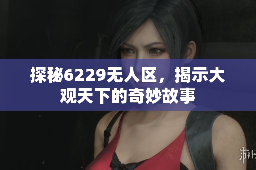 探秘6229无人区，揭示大观天下的奇妙故事
