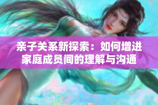 亲子关系新探索：如何增进家庭成员间的理解与沟通