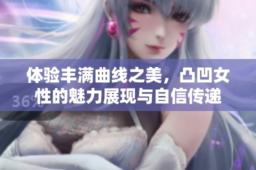 体验丰满曲线之美，凸凹女性的魅力展现与自信传递