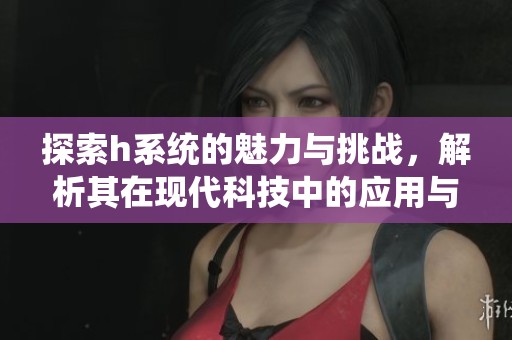探索h系统的魅力与挑战，解析其在现代科技中的应用与前景