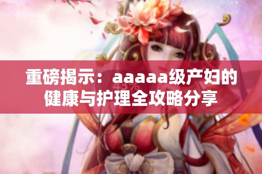 重磅揭示：aaaaa级产妇的健康与护理全攻略分享
