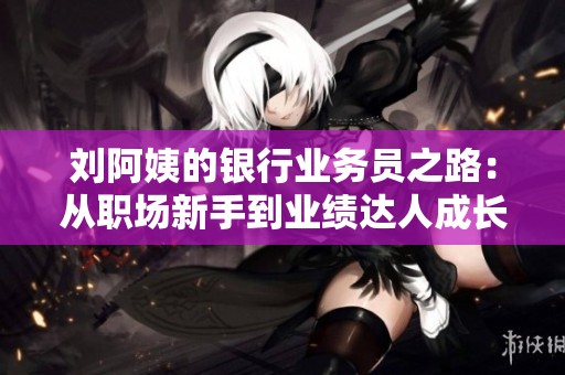刘阿姨的银行业务员之路：从职场新手到业绩达人成长历程