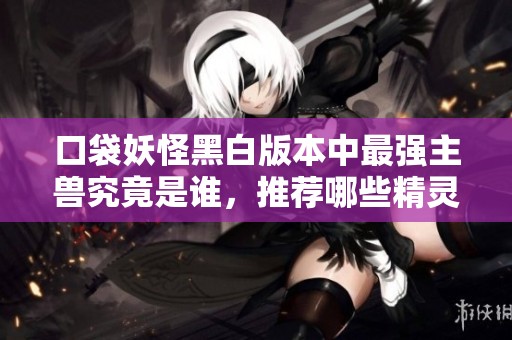 口袋妖怪黑白版本中最强主兽究竟是谁，推荐哪些精灵进行培养