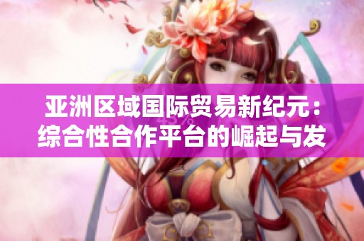 亚洲区域国际贸易新纪元：综合性合作平台的崛起与发展