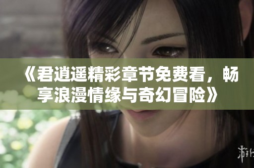 《君逍遥精彩章节免费看，畅享浪漫情缘与奇幻冒险》