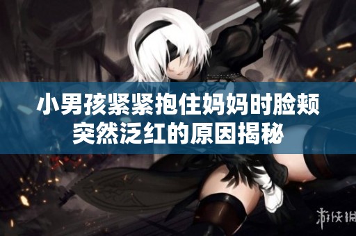 小男孩紧紧抱住妈妈时脸颊突然泛红的原因揭秘