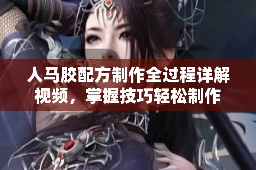 人马胶配方制作全过程详解视频，掌握技巧轻松制作