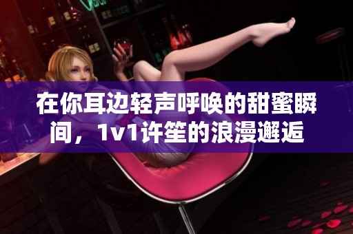 在你耳边轻声呼唤的甜蜜瞬间，1v1许笙的浪漫邂逅