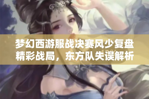 梦幻西游服战决赛风少复盘精彩战局，东方队失误解析
