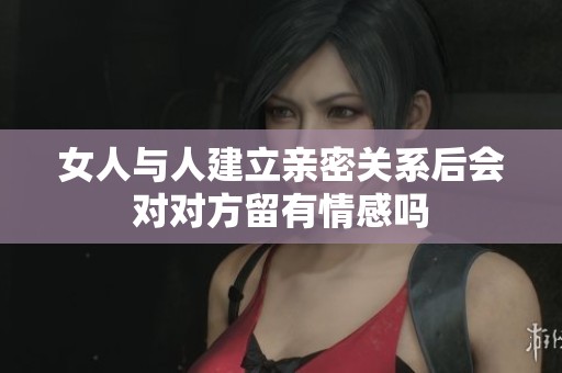 女人与人建立亲密关系后会对对方留有情感吗