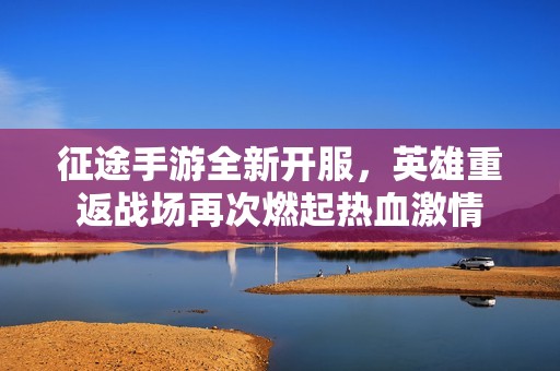 征途手游全新开服，英雄重返战场再次燃起热血激情