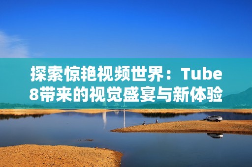 探索惊艳视频世界：Tube8带来的视觉盛宴与新体验