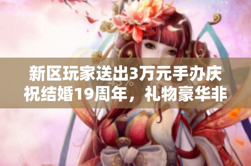 新区玩家送出3万元手办庆祝结婚19周年，礼物豪华非凡