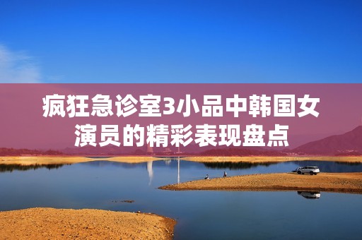 疯狂急诊室3小品中韩国女演员的精彩表现盘点