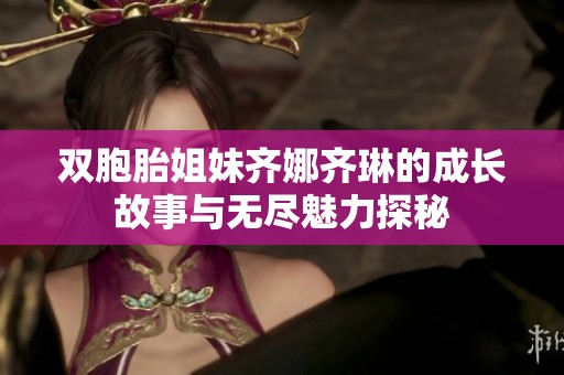 双胞胎姐妹齐娜齐琳的成长故事与无尽魅力探秘