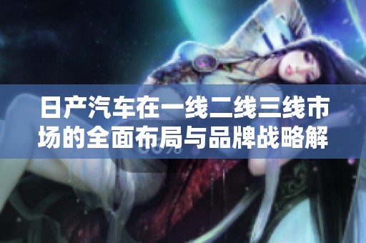 日产汽车在一线二线三线市场的全面布局与品牌战略解析