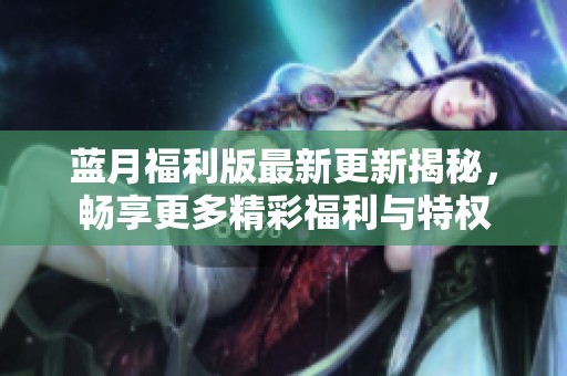 蓝月福利版最新更新揭秘，畅享更多精彩福利与特权
