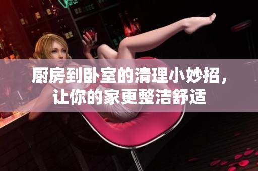 厨房到卧室的清理小妙招，让你的家更整洁舒适