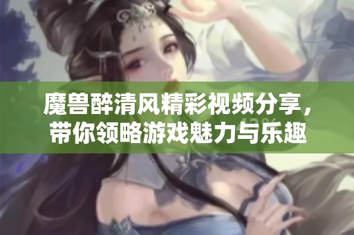 魔兽醉清风精彩视频分享，带你领略游戏魅力与乐趣