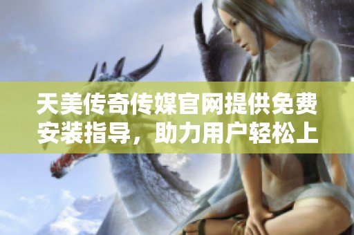 天美传奇传媒官网提供免费安装指导，助力用户轻松上手