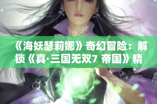 《海妖瑟莉娜》奇幻冒险:解锁《真·三国无双7 帝国》精彩事件探索 《海妖瑟莉娜》奇幻冒险:解锁《真·三国无双7 帝国》精彩事件探索
