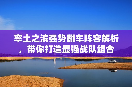 率土之滨强势翻车阵容解析，带你打造最强战队组合