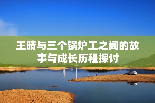 王晴与三个锅炉工之间的故事与成长历程探讨