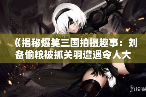 《揭秘爆笑三国拍摄趣事：刘备偷粮被抓关羽遭遇令人大跌眼镜》