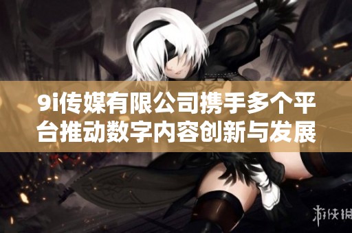 9i传媒有限公司携手多个平台推动数字内容创新与发展
