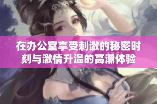 在办公室享受刺激的秘密时刻与激情升温的高潮体验