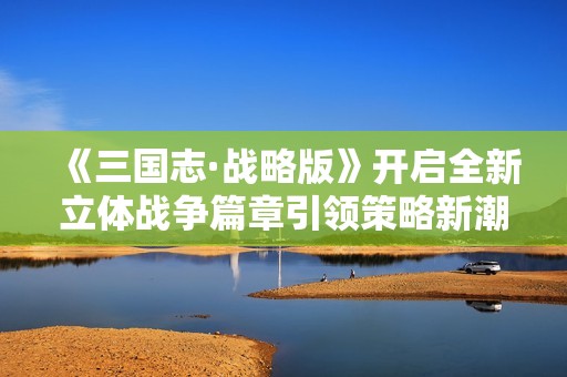 《三国志·战略版》开启全新立体战争篇章引领策略新潮流