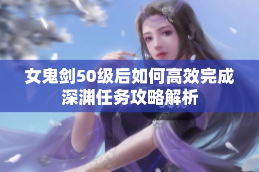 女鬼剑50级后如何高效完成深渊任务攻略解析