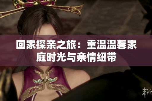 回家探亲之旅：重温温馨家庭时光与亲情纽带