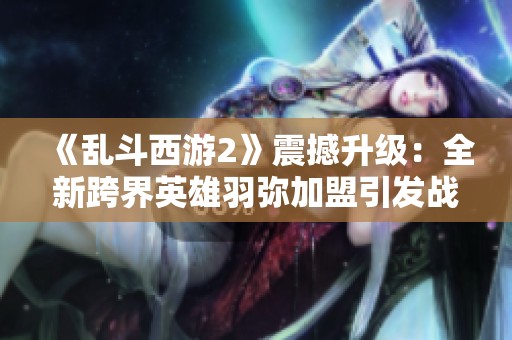 《乱斗西游2》震撼升级：全新跨界英雄羽弥加盟引发战局大变革
