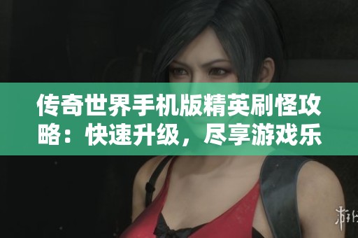 传奇世界手机版精英刷怪攻略：快速升级，尽享游戏乐趣与精彩体验