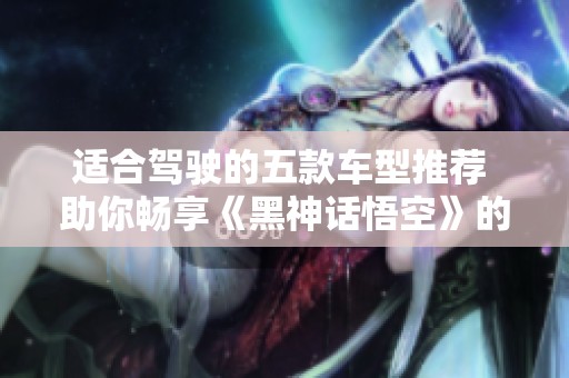 适合驾驶的五款车型推荐 助你畅享《黑神话悟空》的冒险之旅