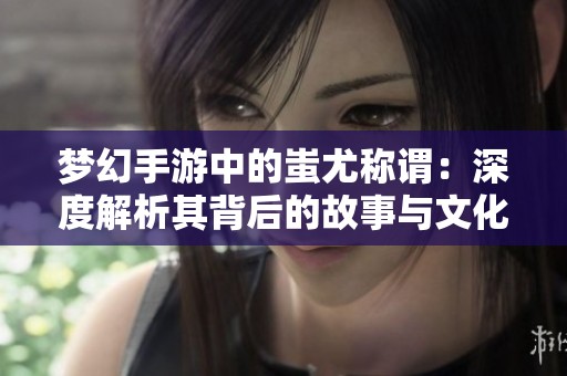 梦幻手游中的蚩尤称谓：深度解析其背后的故事与文化意义
