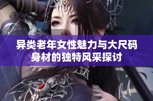 异类老年女性魅力与大尺码身材的独特风采探讨
