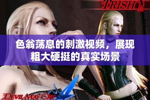 色翁荡息的刺激视频，展现粗大硬挺的真实场景
