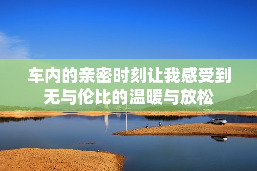 车内的亲密时刻让我感受到无与伦比的温暖与放松