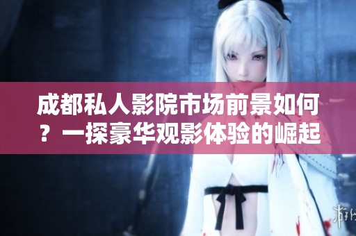 成都私人影院市场前景如何？一探豪华观影体验的崛起