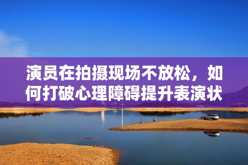 演员在拍摄现场不放松，如何打破心理障碍提升表演状态