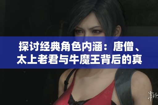 探讨经典角色内涵：唐僧、太上老君与牛魔王背后的真意